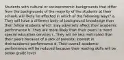 Students with cultural or socioeconomic backgrounds that differ from the backgrounds of the majority of the students at their schools will likely be affected in which of the following ways? a. They will have a different body of background knowledge than their fellow students which may adversely affect their academic performance b. They are more likely than their peers to need special education services c. They will be less motivated than their peers because of a lack of parental interest in theiracademic performance d. Their overall academic performance will be reduced because their reading skills will be below grade level