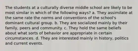 The students at a culturally diverse middle school are likely to be most similar in which of the following ways? a. They assimilate at the same rate the norms and conventions of the school's dominant cultural group. b. They are socialized mainly by their family, peers and community. c. They hold the same beliefs about what sorts of behavior are appropriate in certain circumstances. d. They are interested mainly in history, politics and current events.