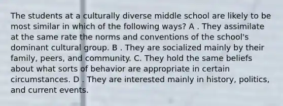 The students at a culturally diverse middle school are likely to be most similar in which of the following ways? A . They assimilate at the same rate the norms and conventions of the school's dominant cultural group. B . They are socialized mainly by their family, peers, and community. C. They hold the same beliefs about what sorts of behavior are appropriate in certain circumstances. D . They are interested mainly in history, politics, and current events.