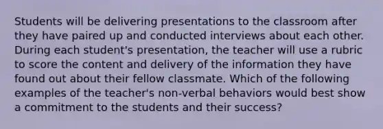 Students will be delivering presentations to the classroom after they have paired up and conducted interviews about each other. During each student's presentation, the teacher will use a rubric to score the content and delivery of the information they have found out about their fellow classmate. Which of the following examples of the teacher's non-verbal behaviors would best show a commitment to the students and their success?