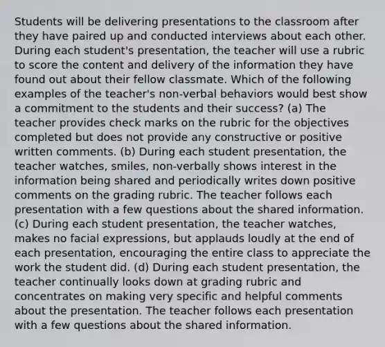 Students will be delivering presentations to the classroom after they have paired up and conducted interviews about each other. During each student's presentation, the teacher will use a rubric to score the content and delivery of the information they have found out about their fellow classmate. Which of the following examples of the teacher's non-verbal behaviors would best show a commitment to the students and their success? (a) The teacher provides check marks on the rubric for the objectives completed but does not provide any constructive or positive written comments. (b) During each student presentation, the teacher watches, smiles, non-verbally shows interest in the information being shared and periodically writes down positive comments on the grading rubric. The teacher follows each presentation with a few questions about the shared information. (c) During each student presentation, the teacher watches, makes no facial expressions, but applauds loudly at the end of each presentation, encouraging the entire class to appreciate the work the student did. (d) During each student presentation, the teacher continually looks down at grading rubric and concentrates on making very specific and helpful comments about the presentation. The teacher follows each presentation with a few questions about the shared information.