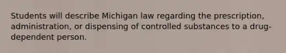 Students will describe Michigan law regarding the prescription, administration, or dispensing of controlled substances to a drug-dependent person.