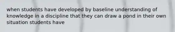 when students have developed by baseline understanding of knowledge in a discipline that they can draw a pond in their own situation students have