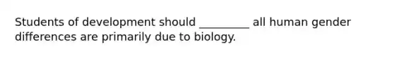 Students of development should _________ all human gender differences are primarily due to biology.