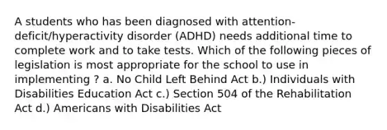 A students who has been diagnosed with attention-deficit/hyperactivity disorder (ADHD) needs additional time to complete work and to take tests. Which of the following pieces of legislation is most appropriate for the school to use in implementing ? a. No Child Left Behind Act b.) Individuals with Disabilities Education Act c.) Section 504 of the Rehabilitation Act d.) Americans with Disabilities Act