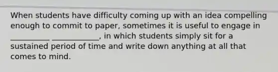 When students have difficulty coming up with an idea compelling enough to commit to paper, sometimes it is useful to engage in __________ ____________, in which students simply sit for a sustained period of time and write down anything at all that comes to mind.