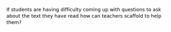 If students are having difficulty coming up with questions to ask about the text they have read how can teachers scaffold to help them?