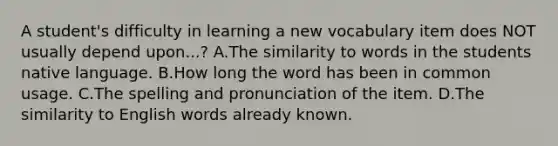 A student's difficulty in learning a new vocabulary item does NOT usually depend upon...? A.The similarity to words in the students native language. B.How long the word has been in common usage. C.The spelling and pronunciation of the item. D.The similarity to English words already known.