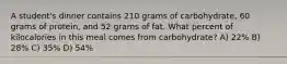 A student's dinner contains 210 grams of carbohydrate, 60 grams of protein, and 52 grams of fat. What percent of kilocalories in this meal comes from carbohydrate? A) 22% B) 28% C) 35% D) 54%