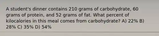 A student's dinner contains 210 grams of carbohydrate, 60 grams of protein, and 52 grams of fat. What percent of kilocalories in this meal comes from carbohydrate? A) 22% B) 28% C) 35% D) 54%