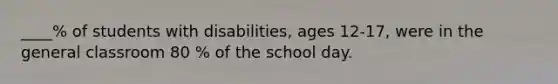 ____% of students with disabilities, ages 12-17, were in the general classroom 80 % of the school day.