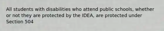 All students with disabilities who attend public schools, whether or not they are protected by the IDEA, are protected under Section 504