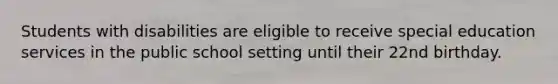 Students with disabilities are eligible to receive special education services in the public school setting until their 22nd birthday.