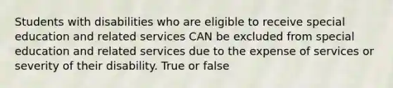 Students with disabilities who are eligible to receive special education and related services CAN be excluded from special education and related services due to the expense of services or severity of their disability. True or false