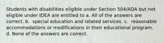 Students with disabilities eligible under Section 504/ADA but not eligible under IDEA are entitled to​ a. ​All of the answers are correct. b. ​ special education and related services. c. ​ reasonable accommodations or modifications in their educational program. d. ​None of the answers are correct.