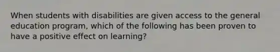 When students with disabilities are given access to the general education program, which of the following has been proven to have a positive effect on learning?