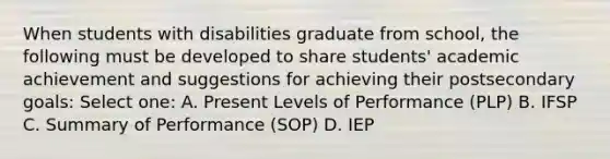 When students with disabilities graduate from school, the following must be developed to share students' academic achievement and suggestions for achieving their postsecondary goals: Select one: A. Present Levels of Performance (PLP) B. IFSP C. Summary of Performance (SOP) D. IEP