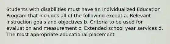 Students with disabilities must have an Individualized Education Program that includes all of the following except a. Relevant instruction goals and objectives b. Criteria to be used for evaluation and measurement c. Extended school year services d. The most appropriate educational placement