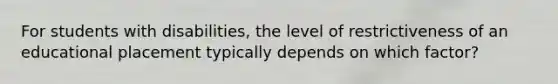 For students with disabilities, the level of restrictiveness of an educational placement typically depends on which factor?