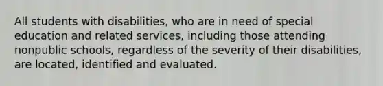 All students with disabilities, who are in need of special education and related services, including those attending nonpublic schools, regardless of the severity of their disabilities, are located, identified and evaluated.