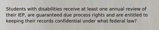 Students with disabilities receive at least one annual review of their IEP, are guaranteed due process rights and are entitled to keeping their records confidential under what federal law?