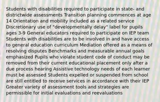 Students with disabilities required to participate in state- and districtwide assessments Transition planning commences at age 14 Orientation and mobility included as a related service Discretionary use of "developmentally delay" label for pupils ages 3-9 General educators required to participate on IEP team Students with disabilities are to be involved in and have access to general education curriculum Mediation offered as a means of resolving disputes Benchmarks and measurable annual goals emphasized Pupils who violate student code of conduct may be removed from their current educational placement only after a due process hearing Assistive technology needs of each learner must be assessed Students expelled or suspended from school are still entitled to receive services in accordance with their IEP Greater variety of assessment tools and strategies are permissible for initial evaluations and reevaluations