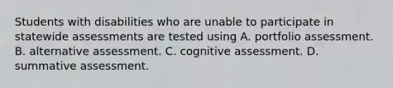 Students with disabilities who are unable to participate in statewide assessments are tested using A. portfolio assessment. B. alternative assessment. C. cognitive assessment. D. summative assessment.