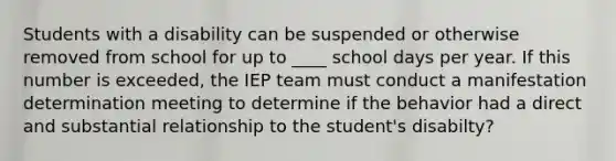 Students with a disability can be suspended or otherwise removed from school for up to ____ school days per year. If this number is exceeded, the IEP team must conduct a manifestation determination meeting to determine if the behavior had a direct and substantial relationship to the student's disabilty?