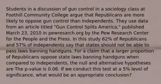 Students in a discussion of gun control in a sociology class at Foothill Community College argue that Republicans are more likely to oppose gun control than Independents. They use data from an article titled "Gun Control Splits America," published March 23, 2010 in pewresarch.org by the Pew Research Center for the People and the Press. In this study 62% of Republicans and 57% of Independents say that states should not be able to pass laws banning handguns. For a claim that a larger proportion of Republicans oppose state laws banning handguns when compared to Independents, the null and alternative hypotheses are The p-value is 0.06. If we conduct this test at a 5% level of significance, what would be an appropriate conclusion?