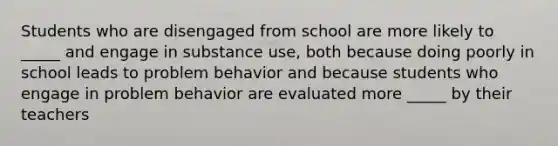 Students who are disengaged from school are more likely to _____ and engage in substance use, both because doing poorly in school leads to problem behavior and because students who engage in problem behavior are evaluated more _____ by their teachers