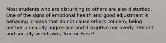 Most students who are disturbing to others are also disturbed. One of the signs of emotional health and good adjustment is behaving in ways that do not cause others concern, being neither unusually aggressive and disruptive nor overly reticent and socially withdrawn, True or False?