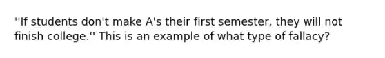 ''If students don't make A's their first semester, they will not finish college.'' This is an example of what type of fallacy?