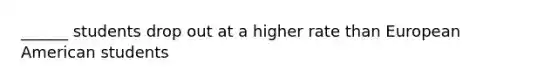 ______ students drop out at a higher rate than European American students