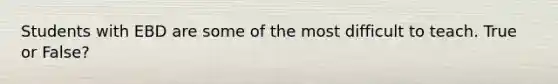 Students with EBD are some of the most difficult to teach. True or False?