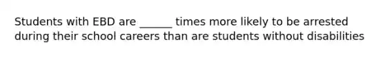 Students with EBD are ______ times more likely to be arrested during their school careers than are students without disabilities