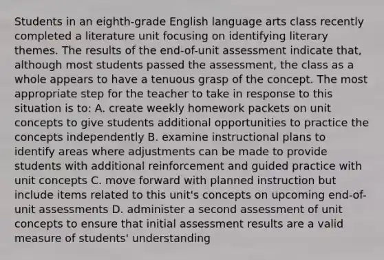 Students in an eighth-grade English language arts class recently completed a literature unit focusing on identifying literary themes. The results of the end-of-unit assessment indicate that, although most students passed the assessment, the class as a whole appears to have a tenuous grasp of the concept. The most appropriate step for the teacher to take in response to this situation is to: A. create weekly homework packets on unit concepts to give students additional opportunities to practice the concepts independently B. examine instructional plans to identify areas where adjustments can be made to provide students with additional reinforcement and guided practice with unit concepts C. move forward with planned instruction but include items related to this unit's concepts on upcoming end-of-unit assessments D. administer a second assessment of unit concepts to ensure that initial assessment results are a valid measure of students' understanding