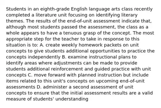 Students in an eighth-grade English language arts class recently completed a literature unit focusing on identifying literary themes. The results of the end-of-unit assessment indicate that, although most students passed the assessment, the class as a whole appears to have a tenuous grasp of the concept. The most appropriate step for the teacher to take in response to this situation is to: A. create weekly homework packets on unit concepts to give students additional opportunities to practice the concepts independently B. examine instructional plans to identify areas where adjustments can be made to provide students additional reinforcement and guided practice with unit concepts C. move forward with planned instruction but include items related to this unit's concepts on upcoming end-of-unit assessments D. administer a second assessment of unit concepts to ensure that the initial assessment results are a valid measure of students' understanding