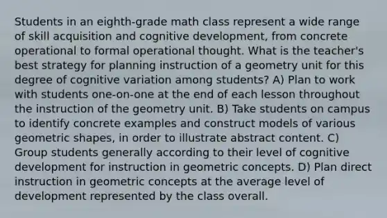 Students in an eighth-grade math class represent a wide range of skill acquisition and cognitive development, from concrete operational to formal operational thought. What is the teacher's best strategy for planning instruction of a geometry unit for this degree of cognitive variation among students? A) Plan to work with students one-on-one at the end of each lesson throughout the instruction of the geometry unit. B) Take students on campus to identify concrete examples and construct models of various geometric shapes, in order to illustrate abstract content. C) Group students generally according to their level of cognitive development for instruction in geometric concepts. D) Plan direct instruction in geometric concepts at the average level of development represented by the class overall.