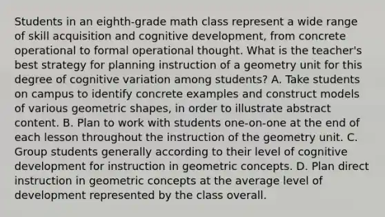 Students in an eighth-grade math class represent a wide range of skill acquisition and cognitive development, from concrete operational to formal operational thought. What is the teacher's best strategy for planning instruction of a geometry unit for this degree of cognitive variation among students? A. Take students on campus to identify concrete examples and construct models of various geometric shapes, in order to illustrate abstract content. B. Plan to work with students one-on-one at the end of each lesson throughout the instruction of the geometry unit. C. Group students generally according to their level of cognitive development for instruction in geometric concepts. D. Plan direct instruction in geometric concepts at the average level of development represented by the class overall.