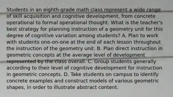 Students in an eighth-grade math class represent a wide range of skill acquisition and cognitive development, from concrete operational to formal operational thought. What is the teacher's best strategy for planning instruction of a geometry unit for this degree of cognitive variation among students? A. Plan to work with students one-on-one at the end of each lesson throughout the instruction of the geometry unit. B. Plan direct instruction in geometric concepts at the average level of development represented by the class overall. C. Group students generally according to their level of cognitive development for instruction in geometric concepts. D. Take students on campus to identify concrete examples and construct models of various geometric shapes, in order to illustrate abstract content.