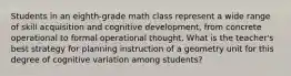 Students in an eighth-grade math class represent a wide range of skill acquisition and cognitive development, from concrete operational to formal operational thought. What is the teacher's best strategy for planning instruction of a geometry unit for this degree of cognitive variation among students?