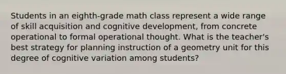 Students in an eighth-grade math class represent a wide range of skill acquisition and cognitive development, from concrete operational to formal operational thought. What is the teacher's best strategy for planning instruction of a geometry unit for this degree of cognitive variation among students?