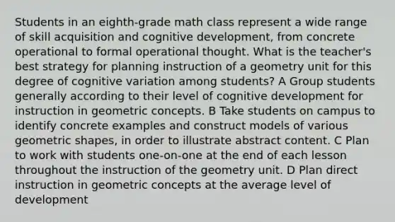 Students in an eighth-grade math class represent a wide range of skill acquisition and cognitive development, from concrete operational to formal operational thought. What is the teacher's best strategy for planning instruction of a geometry unit for this degree of cognitive variation among students? A Group students generally according to their level of cognitive development for instruction in geometric concepts. B Take students on campus to identify concrete examples and construct models of various geometric shapes, in order to illustrate abstract content. C Plan to work with students one-on-one at the end of each lesson throughout the instruction of the geometry unit. D Plan direct instruction in geometric concepts at the average level of development