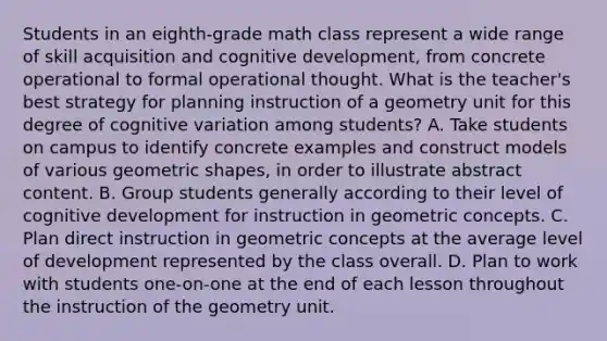 Students in an eighth-grade math class represent a wide range of skill acquisition and cognitive development, from concrete operational to formal operational thought. What is the teacher's best strategy for planning instruction of a geometry unit for this degree of cognitive variation among students? A. Take students on campus to identify concrete examples and construct models of various geometric shapes, in order to illustrate abstract content. B. Group students generally according to their level of cognitive development for instruction in geometric concepts. C. Plan direct instruction in geometric concepts at the average level of development represented by the class overall. D. Plan to work with students one-on-one at the end of each lesson throughout the instruction of the geometry unit.