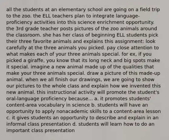 all the students at an elementary school are going on a field trip to the zoo. the ELL teachers plan to integrate language- proficiency activities into this science enrichment opportunity. the 3rd grade teacher posts pictures of the zoo animals around the classroom. she has her class of beginning ELL students pick their three favorite animals and explains this assignment: look carefully at the three animals you picked. pay close attention to what makes each of your three animals special. for ex, if you picked a giraffe, you know that its long neck and big spots make it special. imagine a new animal made up of the qualities that make your three animals special. draw a picture of this made-up animal. when we all finish our drawings, we are going to show our pictures to the whole class and explain how we invented this new animal. this instructional activity will promote the student's oral-language proficiency because... a. it promotes students' content-area vocabulary in science b. students will have an opportunity to apply nonacademic skills to a content-area lesson c. it gives students an opportunity to describe and explain in an informal class presentation d. students will learn how to do an important class presentation