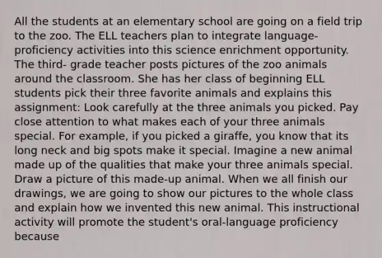 All the students at an elementary school are going on a field trip to the zoo. The ELL teachers plan to integrate language- proficiency activities into this science enrichment opportunity. The third- grade teacher posts pictures of the zoo animals around the classroom. She has her class of beginning ELL students pick their three favorite animals and explains this assignment: Look carefully at the three animals you picked. Pay close attention to what makes each of your three animals special. For example, if you picked a giraffe, you know that its long neck and big spots make it special. Imagine a new animal made up of the qualities that make your three animals special. Draw a picture of this made-up animal. When we all finish our drawings, we are going to show our pictures to the whole class and explain how we invented this new animal. This instructional activity will promote the student's oral-language proficiency because