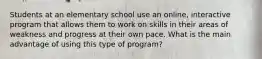 Students at an elementary school use an online, interactive program that allows them to work on skills in their areas of weakness and progress at their own pace. What is the main advantage of using this type of program?