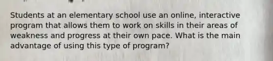 Students at an elementary school use an online, interactive program that allows them to work on skills in their areas of weakness and progress at their own pace. What is the main advantage of using this type of program?