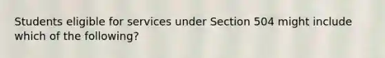 Students eligible for services under Section 504 might include which of the following?