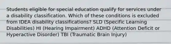 Students eligible for special education qualify for services under a disability classification. Which of these conditions is excluded from IDEA disability classifications? SLD (Specific Learning Disabilities) HI (Hearing Impairment) ADHD (Attention Deficit or Hyperactive Disorder) TBI (Traumatic Brain Injury)